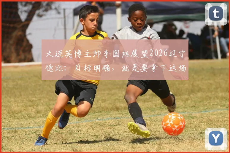 大连英博主帅李国旭展望2026辽宁德比：目标明确，就是要拿下这场胜利
