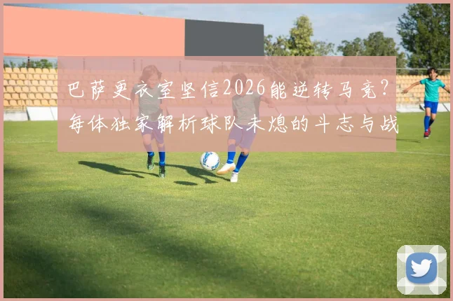 巴萨更衣室坚信2026能逆转马竞？每体独家解析球队未熄的斗志与战术关键