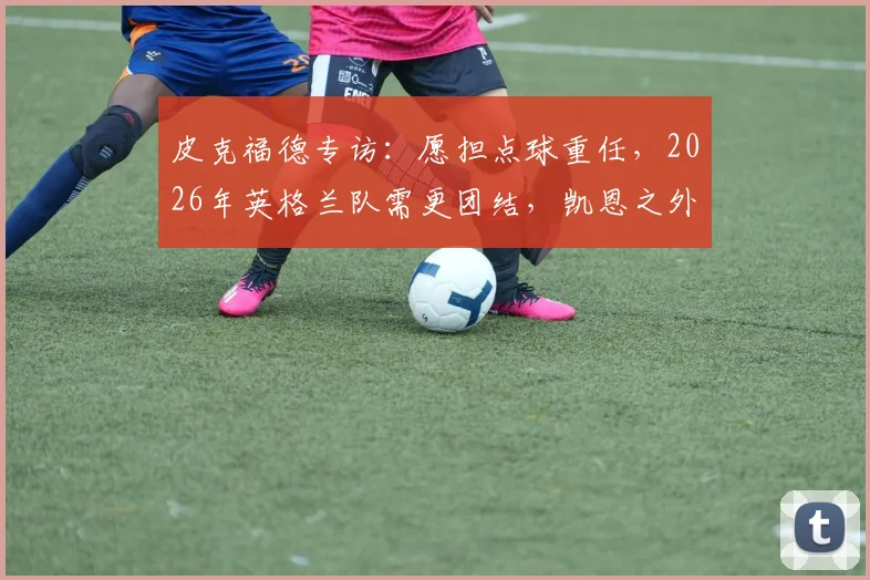 皮克福德专访：愿担点球重任，2026年英格兰队需更团结，凯恩之外谁站出来？
