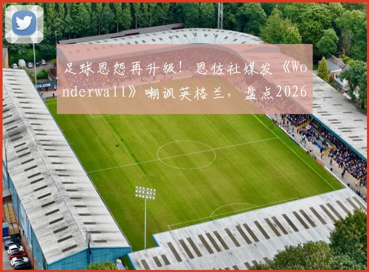 足球恩怨再升级！恩佐社媒发《Wonderwall》嘲讽英格兰，盘点2026世界杯前双方球场内外恩怨史