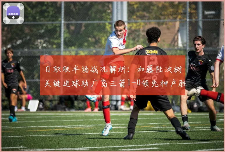 日职联半场战况解析：加藤陆次树关键进球助广岛三箭1-0领先神户胜利船，2026赛季攻防细节深度剖析