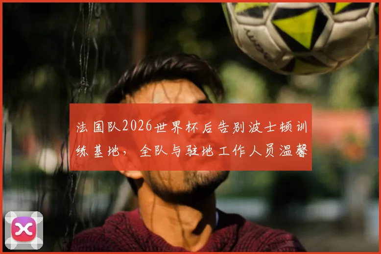 法国队2026世界杯后告别波士顿训练基地，全队与驻地工作人员温馨合影留念照片集锦