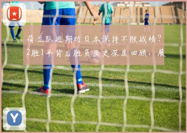 荷兰队近期对日本保持不败战绩？2胜1平背后胜负历史深度回顾，展望2026世界杯再相遇