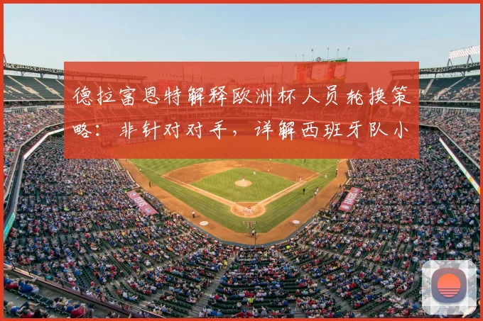 德拉富恩特解释欧洲杯人员轮换策略：非针对对手，详解西班牙队小组赛第二轮战术调整考量
