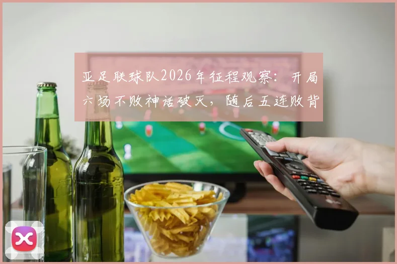 亚足联球队2026年征程观察：开局六场不败神话破灭，随后五连败背后原因深度剖析