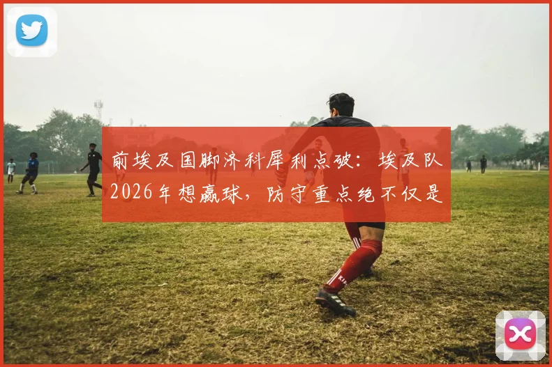 前埃及国脚济科犀利点破：埃及队2026年想赢球，防守重点绝不仅是梅西，详解阿根廷队三大隐藏威胁