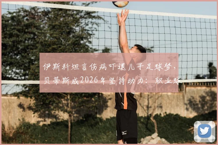 伊斯科坦言伤病吓退儿子足球梦，贝蒂斯成2026年坚持动力：职业球员家庭压力与坚守