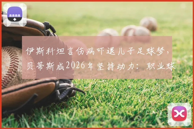 伊斯科坦言伤病吓退儿子足球梦，贝蒂斯成2026年坚持动力：职业球员家庭压力与坚守