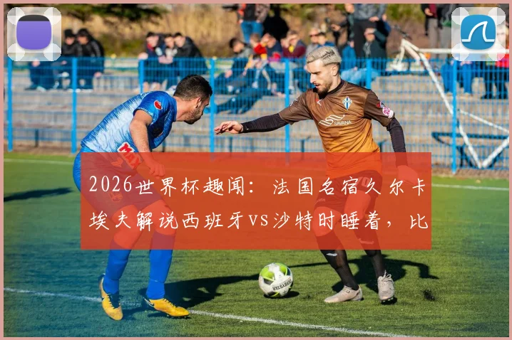 2026世界杯趣闻：法国名宿久尔卡埃夫解说西班牙vs沙特时睡着，比赛沉闷原因分析