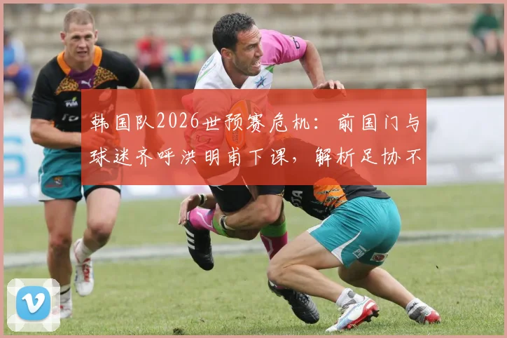 韩国队2026世预赛危机：前国门与球迷齐呼洪明甫下课，解析足协不换帅原因及潜在新帅人选