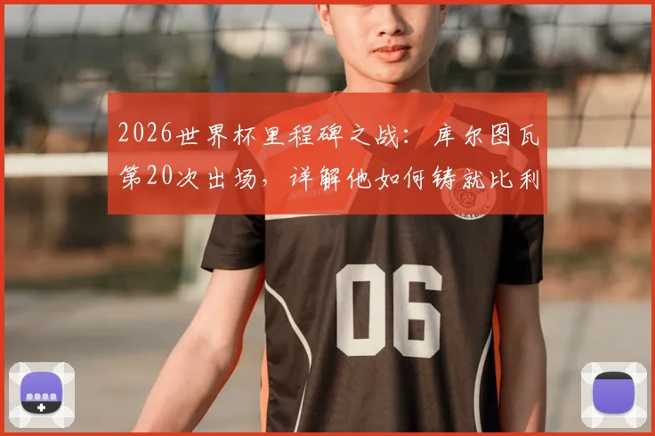 2026世界杯里程碑之战：库尔图瓦第20次出场，详解他如何铸就比利时门将历史第一人地位