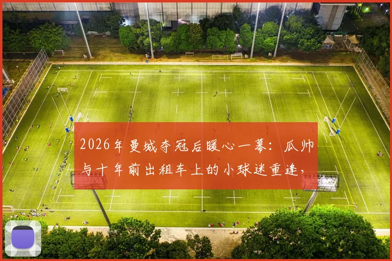 2026年曼城夺冠后暖心一幕：瓜帅与十年前出租车上的小球迷重逢，亲自展示冠军奖杯细节回顾