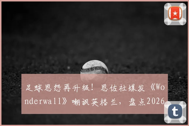 足球恩怨再升级！恩佐社媒发《Wonderwall》嘲讽英格兰，盘点2026世界杯前双方球场内外恩怨史