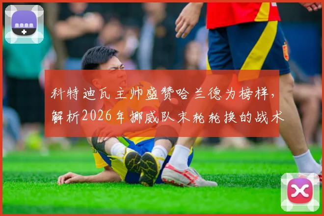 科特迪瓦主帅盛赞哈兰德为榜样，解析2026年挪威队末轮轮换的战术逻辑与球星影响力
