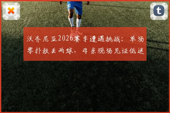 沃齐尼亚2026赛季遭遇挑战：单场零扑救丢两球，母亲现场见证低迷时刻