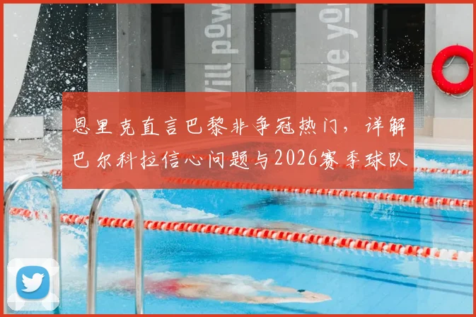 恩里克直言巴黎非争冠热门，详解巴尔科拉信心问题与2026赛季球队战术定位