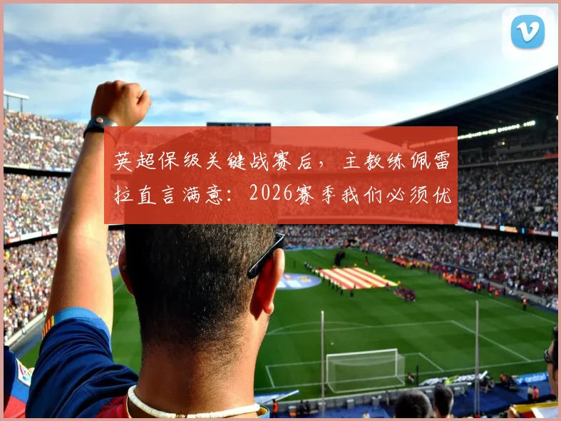英超保级关键战赛后，主教练佩雷拉直言满意：2026赛季我们必须优先考虑保级，球队后续策略深度解析
