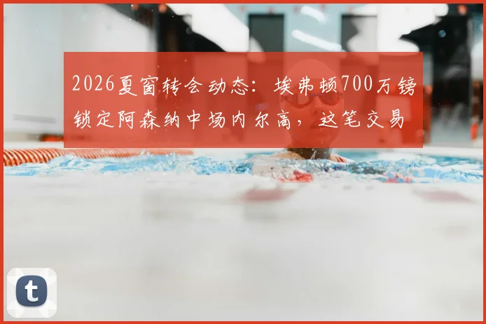 2026夏窗转会动态：埃弗顿700万镑锁定阿森纳中场内尔高，这笔交易对双方是双赢吗？