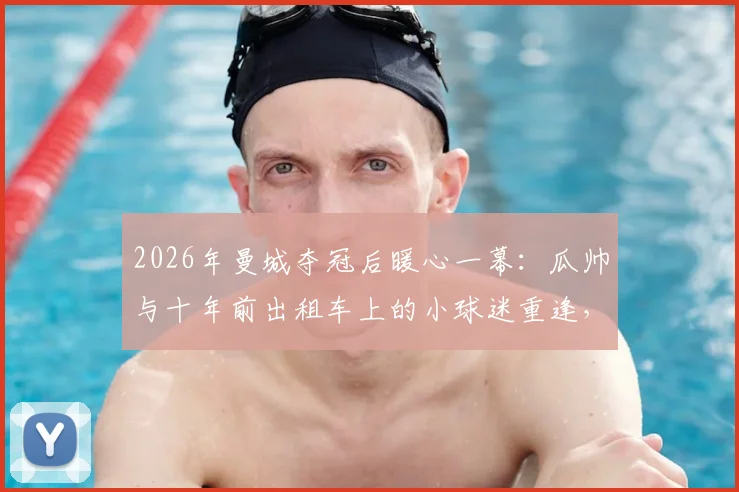 2026年曼城夺冠后暖心一幕：瓜帅与十年前出租车上的小球迷重逢，亲自展示冠军奖杯细节回顾