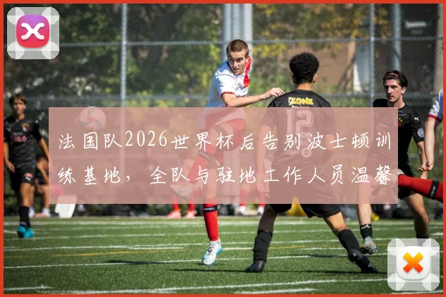 法国队2026世界杯后告别波士顿训练基地，全队与驻地工作人员温馨合影留念照片集锦