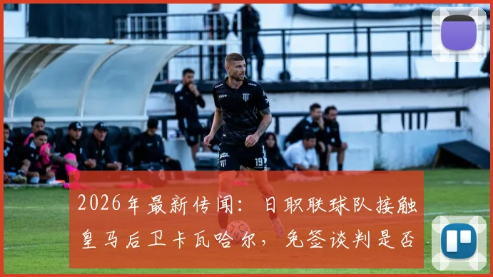 2026年最新传闻：日职联球队接触皇马后卫卡瓦哈尔，免签谈判是否已启动？