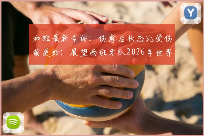 加维最新专访：伤愈后状态比受伤前更好；展望西班牙队2026年世界杯夺冠前景与个人恢复情况