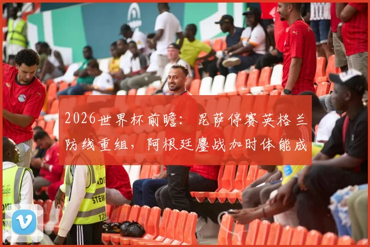 2026世界杯前瞻：昆萨停赛英格兰防线重组，阿根廷鏖战加时体能成疑，赛前分析及双方关键看点解读