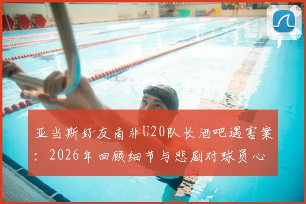 亚当斯好友南非U20队长酒吧遇害案：2026年回顾细节与悲剧对球员心理影响探讨