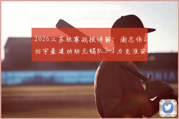 2026江苏联赛战报详解：谢志伟、刘宇豪建功助无锡队3-1力克淮安队，附最新积分榜与赛事分析