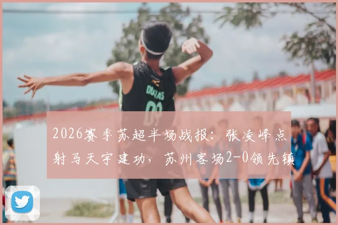 2026赛季苏超半场战报：张凌峰点射马天宇建功，苏州客场2-0领先镇江，球迷热议关键判罚
