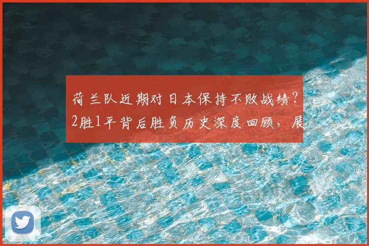 荷兰队近期对日本保持不败战绩？2胜1平背后胜负历史深度回顾，展望2026世界杯再相遇
