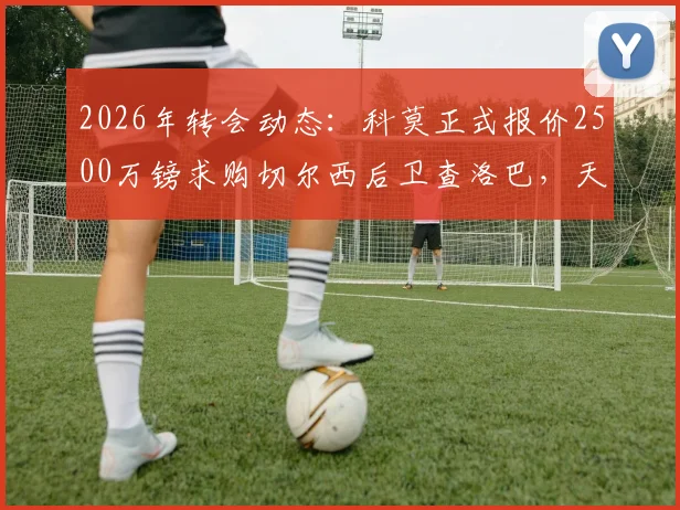 2026年转会动态：科莫正式报价2500万镑求购切尔西后卫查洛巴，天空体育披露谈判内幕与球员未来