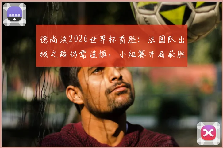 德尚谈2026世界杯首胜：法国队出线之路仍需谨慎，小组赛开局获胜并非晋级保证