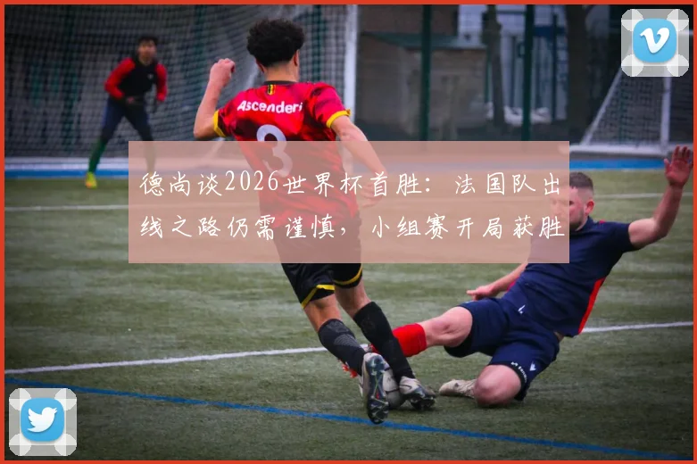 德尚谈2026世界杯首胜：法国队出线之路仍需谨慎，小组赛开局获胜并非晋级保证