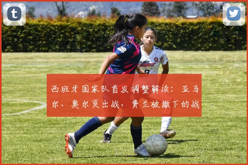 西班牙国家队首发调整解读：亚马尔、奥尔莫出战，费兰被撤下的战术考量与2026阵容展望