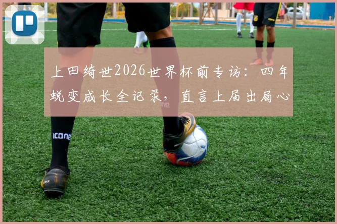 上田绮世2026世界杯前专访：四年蜕变成长全记录，直言上届出局心有不甘