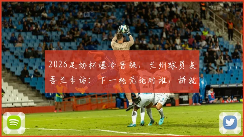 2026足协杯爆冷晋级，兰州球员麦吾兰专访：下一轮无论对谁，拼就完了！