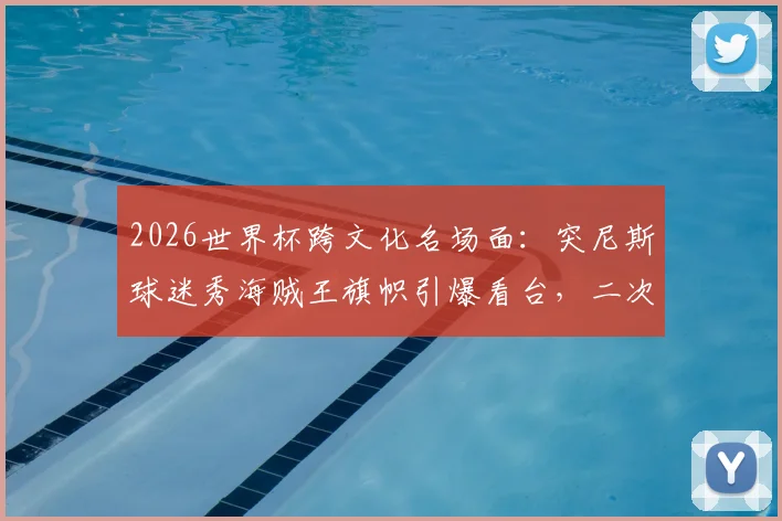 2026世界杯跨文化名场面：突尼斯球迷秀海贼王旗帜引爆看台，二次元成全球球迷“接头暗号”