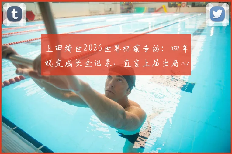 上田绮世2026世界杯前专访：四年蜕变成长全记录，直言上届出局心有不甘