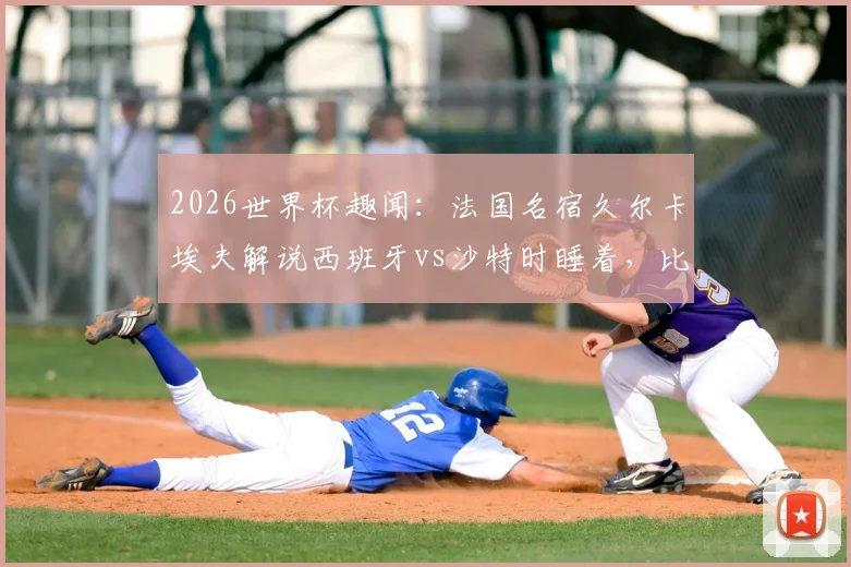 2026世界杯趣闻：法国名宿久尔卡埃夫解说西班牙vs沙特时睡着，比赛沉闷原因分析