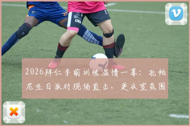 2026拜仁季前训练温情一幕：孔帕尼生日派对现场直击，更衣室氛围与训练细节全解析