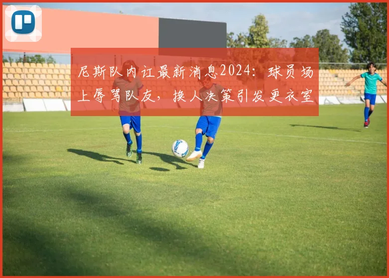 尼斯队内讧最新消息2024：球员场上辱骂队友，换人决策引发更衣室严重矛盾，法媒深度曝光