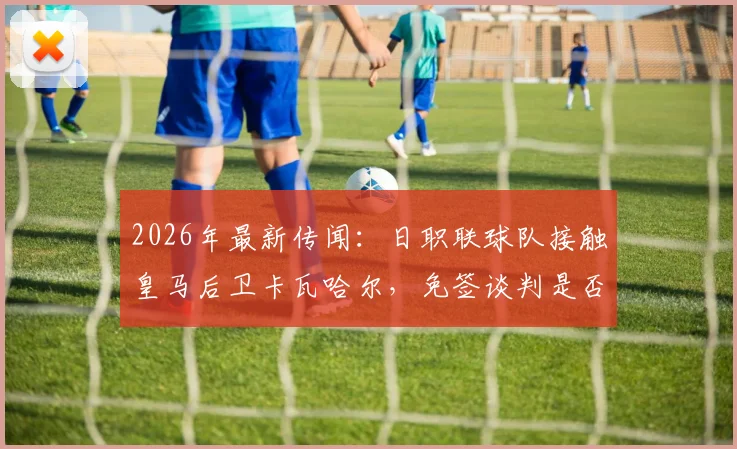 2026年最新传闻：日职联球队接触皇马后卫卡瓦哈尔，免签谈判是否已启动？