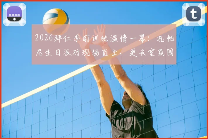 2026拜仁季前训练温情一幕：孔帕尼生日派对现场直击，更衣室氛围与训练细节全解析
