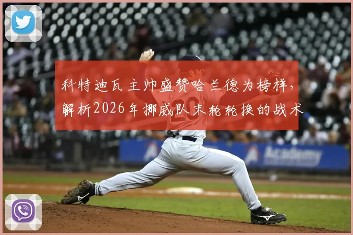 科特迪瓦主帅盛赞哈兰德为榜样，解析2026年挪威队末轮轮换的战术逻辑与球星影响力