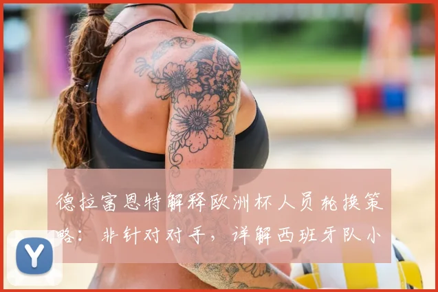 德拉富恩特解释欧洲杯人员轮换策略:非针对对手,详解西班牙队小组赛第二轮战术调整考量