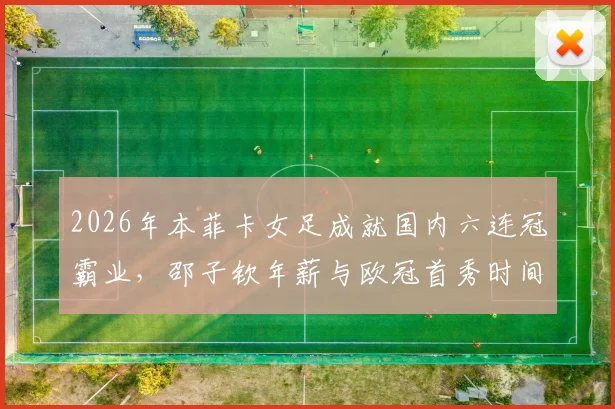 2026年本菲卡女足成就国内六连冠霸业，邵子钦年薪与欧冠首秀时间引关注，附新赛季阵容名单解析