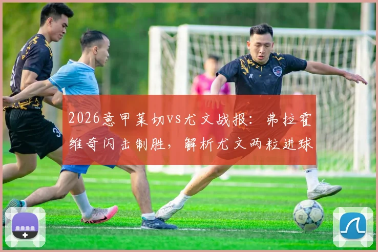 2026意甲莱切vs尤文战报：弗拉霍维奇闪击制胜，解析尤文两粒进球被吹争议，附全场录像回顾