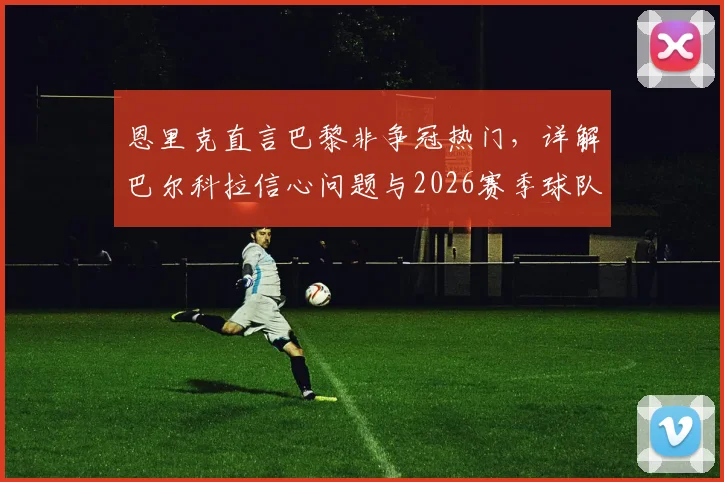 恩里克直言巴黎非争冠热门，详解巴尔科拉信心问题与2026赛季球队战术定位