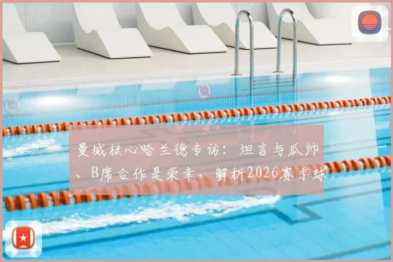 曼城核心哈兰德专访：坦言与瓜帅、B席合作是荣幸，解析2026赛季球队面临的挑战与机遇